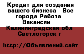 Кредит для создания вашего бизнеса - Все города Работа » Вакансии   . Калининградская обл.,Светлогорск г.